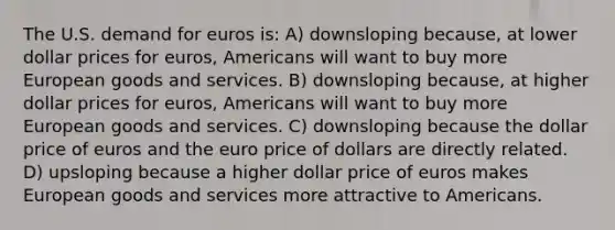 The U.S. demand for euros is: A) downsloping because, at lower dollar prices for euros, Americans will want to buy more European goods and services. B) downsloping because, at higher dollar prices for euros, Americans will want to buy more European goods and services. C) downsloping because the dollar price of euros and the euro price of dollars are directly related. D) upsloping because a higher dollar price of euros makes European goods and services more attractive to Americans.