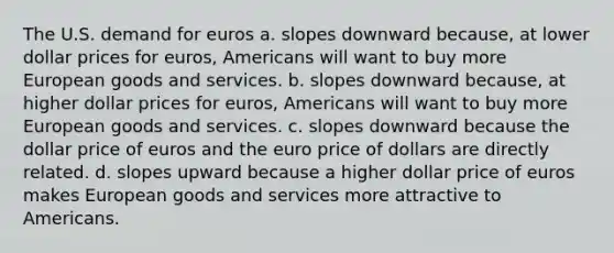 The U.S. demand for euros a. slopes downward because, at lower dollar prices for euros, Americans will want to buy more European goods and services. b. slopes downward because, at higher dollar prices for euros, Americans will want to buy more European goods and services. c. slopes downward because the dollar price of euros and the euro price of dollars are directly related. d. slopes upward because a higher dollar price of euros makes European goods and services more attractive to Americans.