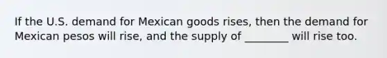 If the U.S. demand for Mexican goods rises, then the demand for Mexican pesos will rise, and the supply of ________ will rise too.