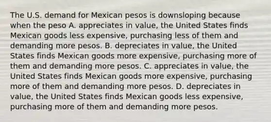 The U.S. demand for Mexican pesos is downsloping because when the peso A. appreciates in value, the United States finds Mexican goods less expensive, purchasing less of them and demanding more pesos. B. depreciates in value, the United States finds Mexican goods more expensive, purchasing more of them and demanding more pesos. C. appreciates in value, the United States finds Mexican goods more expensive, purchasing more of them and demanding more pesos. D. depreciates in value, the United States finds Mexican goods less expensive, purchasing more of them and demanding more pesos.