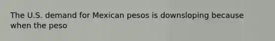 The U.S. demand for Mexican pesos is downsloping because when the peso