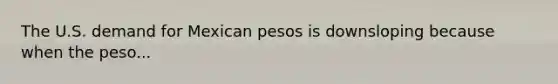 The U.S. demand for Mexican pesos is downsloping because when the peso...