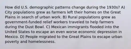 How did U.S. demographic patterns change during the 1930s? A) City populations grew as farmers left their homes on the Great Plains in search of urban work. B) Rural populations grew as government-funded relief workers traveled to help farmers during the Dust Bowl. C) Mexican immigrants flooded into the United States to escape an even worse economic depression in Mexico. D) People migrated to the Great Plains to escape urban poverty and homelessness.