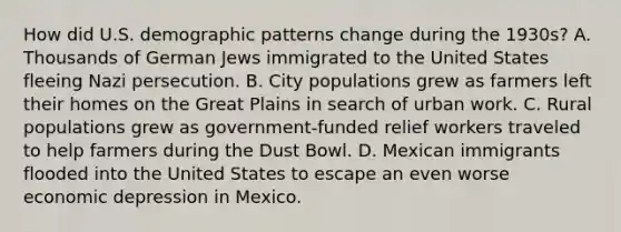 How did U.S. demographic patterns change during the 1930s? A. Thousands of German Jews immigrated to the United States fleeing Nazi persecution. B. City populations grew as farmers left their homes on the Great Plains in search of urban work. C. Rural populations grew as government-funded relief workers traveled to help farmers during the Dust Bowl. D. Mexican immigrants flooded into the United States to escape an even worse economic depression in Mexico.