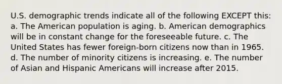 U.S. demographic trends indicate all of the following EXCEPT this: a. The American population is aging. b. American demographics will be in constant change for the foreseeable future. c. The United States has fewer foreign-born citizens now than in 1965. d. The number of minority citizens is increasing. e. The number of Asian and Hispanic Americans will increase after 2015.