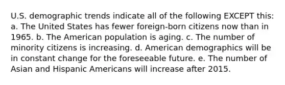 U.S. demographic trends indicate all of the following EXCEPT this: a. The United States has fewer foreign-born citizens now than in 1965. b. The American population is aging. c. The number of minority citizens is increasing. d. American demographics will be in constant change for the foreseeable future. e. The number of Asian and Hispanic Americans will increase after 2015.