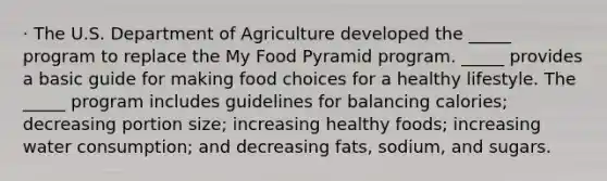 · The U.S. Department of Agriculture developed the _____ program to replace the My Food Pyramid program. _____ provides a basic guide for making food choices for a healthy lifestyle. The _____ program includes guidelines for balancing calories; decreasing portion size; increasing healthy foods; increasing water consumption; and decreasing fats, sodium, and sugars.