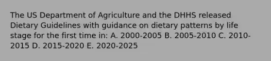 The US Department of Agriculture and the DHHS released Dietary Guidelines with guidance on dietary patterns by life stage for the first time in: A. 2000-2005 B. 2005-2010 C. 2010-2015 D. 2015-2020 E. 2020-2025