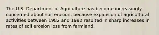 The U.S. Department of Agriculture has become increasingly concerned about soil erosion, because expansion of agricultural activities between 1982 and 1992 resulted in sharp increases in rates of soil erosion loss from farmland.