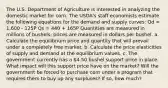 The U.S. Department of Agriculture is interested in analyzing the domestic market for corn. The USDA's staff economists estimate the following equations for the demand and supply curves: Qd = 1,600 - 125P Qs = 440 + 165P Quantities are measured in millions of bushels; prices are measured in dollars per bushel. a. Calculate the equilibrium price and quantity that will prevail under a completely free market. b. Calculate the price elasticities of supply and demand at the equilibrium values. c. The government currently has a 4.50 bushel support price in place. What impact will this support price have on the market? Will the government be forced to purchase corn under a program that requires them to buy up any surpluses? If so, how much?