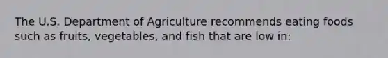 The U.S. Department of Agriculture recommends eating foods such as fruits, vegetables, and fish that are low in: