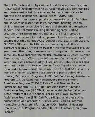 The US Department of Agriculture Rural Development Program (USDA Rural Development) helps rural individuals, communities and businesses obtain financial and technical assistance to address their diverse and unique needs. USDA Rural Development programs support such essential public facilities and services as water and sewer systems, housing, health clinics, emergency service facilities and electric and telephone service. The California Housing Finance Agency (CalHFA) program offers below-market interest rate first mortgage programs and a variety of down payment assistance programs to eligible first-time homebuyers. Conventional Loans interest only PLUSSM - Offers up to 100 percent financing and allows borrowers to pay only the interest for the first five years of a 35-year term. After that, borrowers pay principal and interest at the same low, fixed interest rate for the remaining 30 years. 40-Year Fixed Mortgage - Offers up to 100 percent financing with a 40-year term and a below-market, fixed interest rate. 30-Year Fixed Mortgage - Offers up to 100 percent financing with a 30-year term and a below-market, fixed interest rate. CalHFA also offers a number of down payment assistance programs. Affordable Housing Partnership Program (AHPP) CalHFA Housing Assistance Program (CHAP) California Homebuyer's Downpayment Assistance Program (CHDAP) Extra Credit Teacher Home Purchase Program (ECTP) High Cost Area Home Purchase Assistance Program (HiCAP) Homeownership In Revitalization Areas Program (HIRAP) School Facility Fee Down Payment Assistance Program (SFF) CalHFA participates in these other partnerships and programs. Builder-Lock (BLOCK) Program HomeChoice Program Information HUD - Section 8 Housing Choice Voucher Program Self-Help Builder Assistance Program (SHBAP)