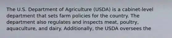 The U.S. Department of Agriculture (USDA) is a cabinet-level department that sets farm policies for the country. The department also regulates and inspects meat, poultry, aquaculture, and dairy. Additionally, the USDA oversees the