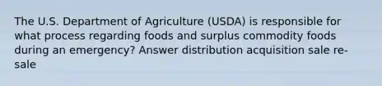 The U.S. Department of Agriculture (USDA) is responsible for what process regarding foods and surplus commodity foods during an emergency? Answer distribution acquisition sale re-sale