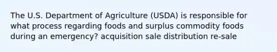 The U.S. Department of Agriculture (USDA) is responsible for what process regarding foods and surplus commodity foods during an emergency? acquisition sale distribution re-sale