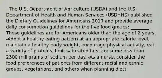 · The U.S. Department of Agriculture (USDA) and the U.S. Department of Health and Human Services (USDHHS) published the Dietary Guidelines for Americans 2010 and provide average daily consumption guidelines for the five food groups: ________. These guidelines are for Americans older than the age of 2 years. -Adopt a healthy eating pattern at an appropriate calorie level, maintain a healthy body weight, encourage physical activity, eat a variety of proteins, limit saturated fats, consume less than 2300 milligrams of sodium per day. -As a nurse, consider the food preferences of patients from different racial and ethnic groups, vegetarians, and others when planning diets