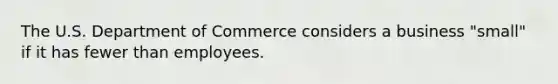 The U.S. Department of Commerce considers a business "small" if it has fewer than employees.