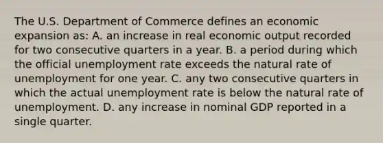 The U.S. Department of Commerce defines an economic expansion as: A. an increase in real economic output recorded for two consecutive quarters in a year. B. a period during which the official unemployment rate exceeds the natural rate of unemployment for one year. C. any two consecutive quarters in which the actual unemployment rate is below the natural rate of unemployment. D. any increase in nominal GDP reported in a single quarter.