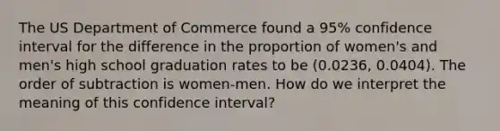 The US Department of Commerce found a 95% confidence interval for the difference in the proportion of women's and men's high school graduation rates to be (0.0236, 0.0404). The order of subtraction is women-men. How do we interpret the meaning of this confidence interval?