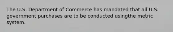 The U.S. Department of Commerce has mandated that all U.S. government purchases are to be conducted usingthe metric system.