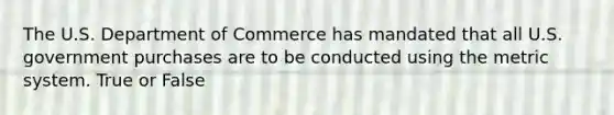 The U.S. Department of Commerce has mandated that all U.S. government purchases are to be conducted using the metric system. True or False