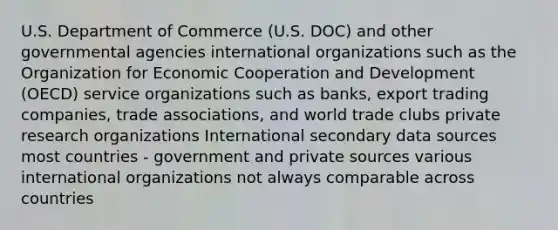 U.S. Department of Commerce (U.S. DOC) and other governmental agencies international organizations such as the Organization for Economic Cooperation and Development (OECD) service organizations such as banks, export trading companies, trade associations, and world trade clubs private research organizations International secondary data sources most countries - government and private sources various international organizations not always comparable across countries