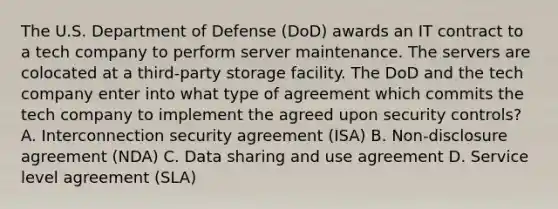 The U.S. Department of Defense (DoD) awards an IT contract to a tech company to perform server maintenance. The servers are colocated at a third-party storage facility. The DoD and the tech company enter into what type of agreement which commits the tech company to implement the agreed upon security controls? A. Interconnection security agreement (ISA) B. Non-disclosure agreement (NDA) C. Data sharing and use agreement D. Service level agreement (SLA)