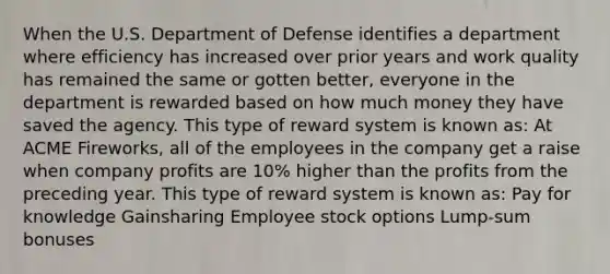 When the U.S. Department of Defense identifies a department where efficiency has increased over prior years and work quality has remained the same or gotten better, everyone in the department is rewarded based on how much money they have saved the agency. This type of reward system is known as: At ACME Fireworks, all of the employees in the company get a raise when company profits are 10% higher than the profits from the preceding year. This type of reward system is known as: Pay for knowledge Gainsharing Employee stock options Lump-sum bonuses