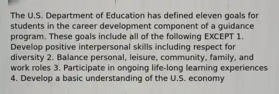 The U.S. Department of Education has defined eleven goals for students in the career development component of a guidance program. These goals include all of the following EXCEPT 1. Develop positive interpersonal skills including respect for diversity 2. Balance personal, leisure, community, family, and work roles 3. Participate in ongoing life-long learning experiences 4. Develop a basic understanding of the U.S. economy