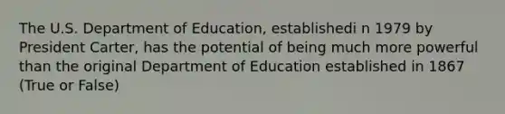 The U.S. Department of Education, establishedi n 1979 by President Carter, has the potential of being much more powerful than the original Department of Education established in 1867 (True or False)