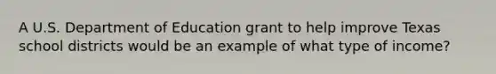 A U.S. Department of Education grant to help improve Texas school districts would be an example of what type of income?