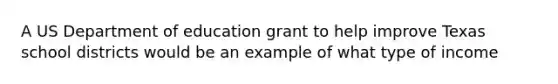 A US Department of education grant to help improve Texas school districts would be an example of what type of income