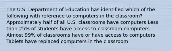 The U.S. Department of Education has identified which of the following with reference to computers in the classroom? Approximately half of all U.S. classrooms have computers Less than 25% of students have access to classroom computers Almost 99% of classrooms have or have access to computers Tablets have replaced computers in the classroom