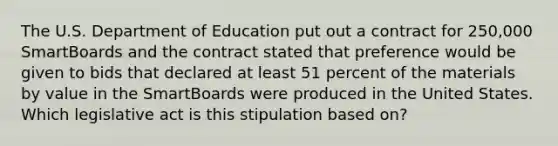 The U.S. Department of Education put out a contract for 250,000 SmartBoards and the contract stated that preference would be given to bids that declared at least 51 percent of the materials by value in the SmartBoards were produced in the United States. Which legislative act is this stipulation based on?