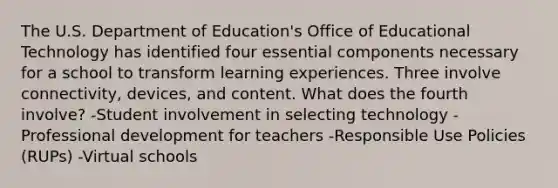 The U.S. Department of Education's Office of Educational Technology has identified four essential components necessary for a school to transform learning experiences. Three involve connectivity, devices, and content. What does the fourth involve? -Student involvement in selecting technology -Professional development for teachers -Responsible Use Policies (RUPs) -Virtual schools