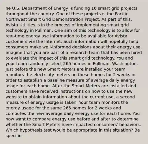 he U.S. Department of Energy is funding 16 smart grid projects throughout the country. One of these projects is the Pacific Northwest Smart Grid Demonstration Project. As part of this, Avista Utilities is in the process of implementing smart grid technology in Pullman. One aim of this technology is to allow for real-time energy use information to be available for Avista customers via the Internet. Such information will hopefully help consumers make well-informed decisions about their energy use. Imagine that you are part of a research team that has been hired to evaluate the impact of this smart grid technology. You and your team randomly select 265 homes in Pullman, Washington. Just before the new Smart Meters are installed your team monitors the electricity meters on these homes for 2 weeks in order to establish a baseline measure of average daily energy usage for each home. After the Smart Meters are installed and customers have received instructions on how to use the new website to obtain information about the current use, a second measure of energy usage is taken. Your team monitors the energy usage for the same 265 homes for 2 weeks and computes the new average daily energy use for each home. You now want to compare energy use before and after to determine whether the Smart Meters have impacted consumers' behaviors. Which hypothesis test would be appropriate in this situation? Be specific.