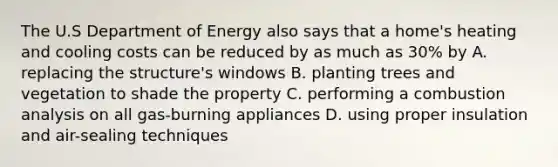 The U.S Department of Energy also says that a home's heating and cooling costs can be reduced by as much as 30% by A. replacing the structure's windows B. planting trees and vegetation to shade the property C. performing a combustion analysis on all gas-burning appliances D. using proper insulation and air-sealing techniques