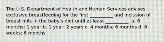 The U.S. Department of Health and Human Services advises exclusive breastfeeding for the first __________ and inclusion of breast milk in the baby's diet until at least __________. a. 6 months; 1 year b. 1 year; 2 years c. 4 months; 6 months d. 6 weeks; 6 months