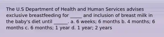 The U.S Department of Health and Human Services advises exclusive breastfeeding for _____ and inclusion of breast milk in the baby's diet until ______. a. 6 weeks; 6 months b. 4 months; 6 months c. 6 months; 1 year d. 1 year; 2 years