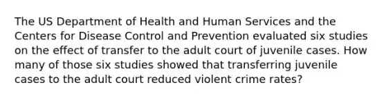 The US Department of Health and Human Services and the Centers for Disease Control and Prevention evaluated six studies on the effect of transfer to the adult court of juvenile cases. How many of those six studies showed that transferring juvenile cases to the adult court reduced violent crime rates?