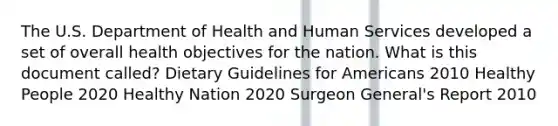 The U.S. Department of Health and Human Services developed a set of overall health objectives for the nation. What is this document called? Dietary Guidelines for Americans 2010 Healthy People 2020 Healthy Nation 2020 Surgeon General's Report 2010