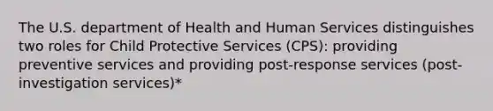 The U.S. department of Health and Human Services distinguishes two roles for Child Protective Services (CPS): providing preventive services and providing post-response services (post-investigation services)*