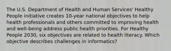 The U.S. Department of Health and Human Services' Healthy People initiative creates 10-year national objectives to help health professionals and others committed to improving health and well-being address public health priorities. For Healthy People 2030, six objectives are related to health literacy. Which objective describes challenges in informatics?