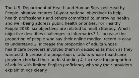 The U.S. Department of Health and Human Services' Healthy People initiative creates 10-year national objectives to help health professionals and others committed to improving health and well-being address public health priorities. For Healthy People 2030, six objectives are related to health literacy. Which objective describes challenges in informatics? 1. Increase the proportion of people who say their online medical record is easy to understand 2. Increase the proportion of adults whose healthcare providers involved them in decisions as much as they wanted 3. Increase the proportion of adults whose healthcare provider checked their understanding 4. Increase the proportion of adults with limited English proficiency who say their providers explain things clearly