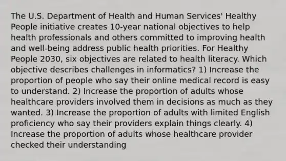 The U.S. Department of Health and Human Services' Healthy People initiative creates 10-year national objectives to help health professionals and others committed to improving health and well-being address public health priorities. For Healthy People 2030, six objectives are related to health literacy. Which objective describes challenges in informatics? 1) Increase the proportion of people who say their online medical record is easy to understand. 2) Increase the proportion of adults whose healthcare providers involved them in decisions as much as they wanted. 3) Increase the proportion of adults with limited English proficiency who say their providers explain things clearly. 4) Increase the proportion of adults whose healthcare provider checked their understanding