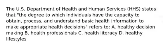 The U.S. Department of Health and Human Services (HHS) states that "the degree to which individuals have the capacity to obtain, process, and understand basic health information to make appropriate health decisions" refers to: A. healthy decision making B. health professionals C. health literacy D. healthy lifestyles