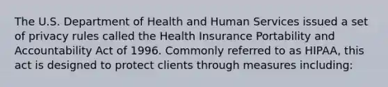 The U.S. Department of Health and Human Services issued a set of privacy rules called the Health Insurance Portability and Accountability Act of 1996. Commonly referred to as HIPAA, this act is designed to protect clients through measures including: