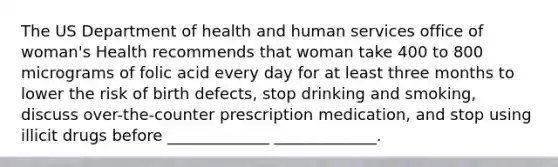 The US Department of health and human services office of woman's Health recommends that woman take 400 to 800 micrograms of folic acid every day for at least three months to lower the risk of birth defects, stop drinking and smoking, discuss over-the-counter prescription medication, and stop using illicit drugs before _____________ _____________.