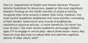 The U.S. Department of Health and Human Services' Physical Activity Guidelines for Americans, based on the most significant research findings on the health benefits of physical activity, recognize that some activity is better than none. However, the most recent Guidelines emphasize that more activity—consisting of both aerobic (endurance) and muscle-strengthening (resistance) physical activity—is more beneficial. It's never too soon to start. The most recent Guidelines encourage children ages 3-5 to engage in active play—about three hours—every day. Exercise may also help to reduce falls and slow the cognitive decline of older adults with?