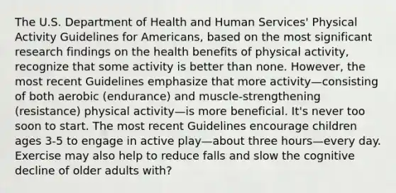 The U.S. Department of Health and Human Services' Physical Activity Guidelines for Americans, based on the most significant research findings on the health benefits of physical activity, recognize that some activity is better than none. However, the most recent Guidelines emphasize that more activity—consisting of both aerobic (endurance) and muscle-strengthening (resistance) physical activity—is more beneficial. It's never too soon to start. The most recent Guidelines encourage children ages 3-5 to engage in active play—about three hours—every day. Exercise may also help to reduce falls and slow the cognitive decline of older adults with?